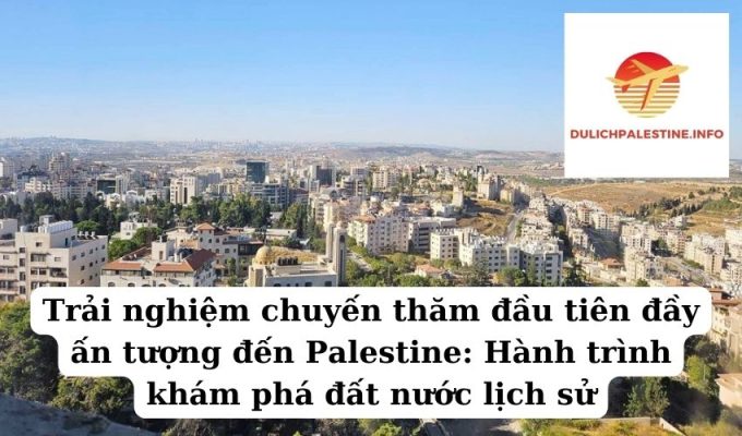 Trải nghiệm chuyến thăm đầu tiên đầy ấn tượng đến Palestine: Hành trình khám phá đất nước lịch sử